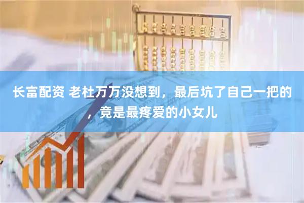长富配资 老杜万万没想到，最后坑了自己一把的，竟是最疼爱的小女儿