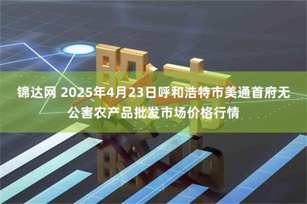 锦达网 2025年4月23日呼和浩特市美通首府无公害农产品批发市场价格行情