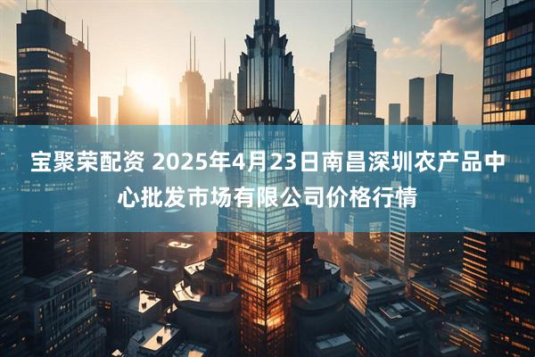 宝聚荣配资 2025年4月23日南昌深圳农产品中心批发市场有限公司价格行情