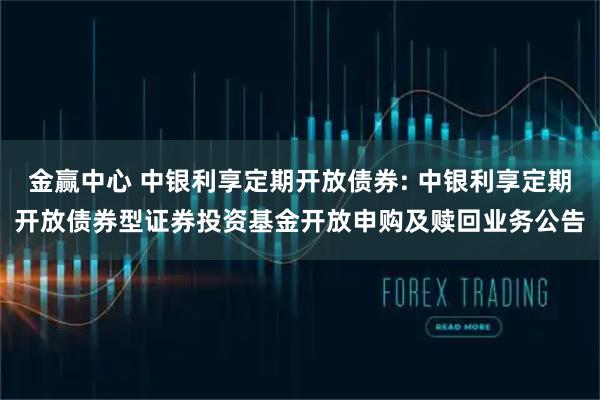 金赢中心 中银利享定期开放债券: 中银利享定期开放债券型证券投资基金开放申购及赎回业务公告
