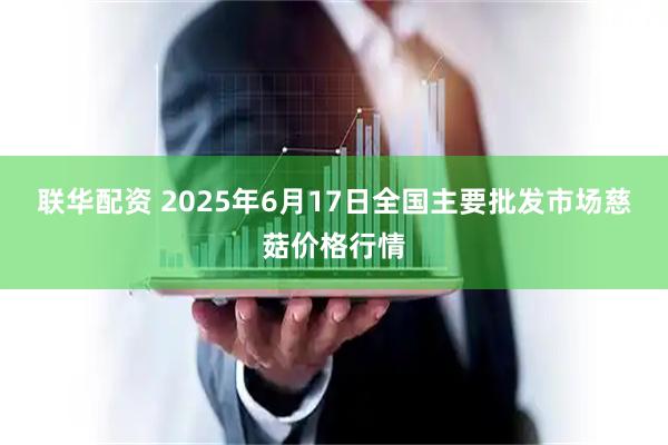 联华配资 2025年6月17日全国主要批发市场慈菇价格行情