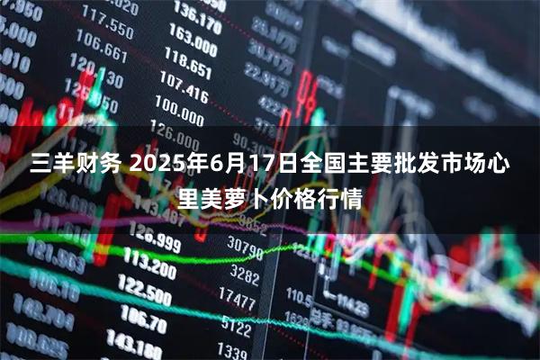 三羊财务 2025年6月17日全国主要批发市场心里美萝卜价格行情