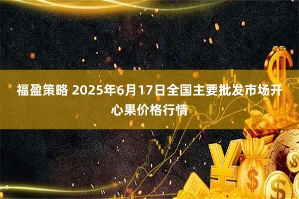 福盈策略 2025年6月17日全国主要批发市场开心果价格行情