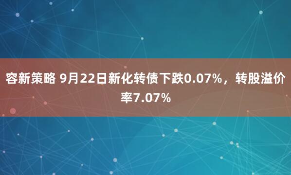 容新策略 9月22日新化转债下跌0.07%，转股溢价率7.07%
