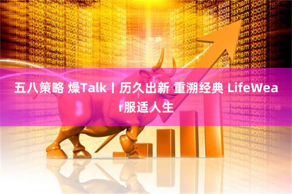 五八策略 燥Talk丨历久出新 重溯经典 LifeWear服适人生