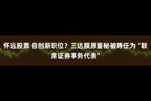 怀远股票 自创新职位？三达膜原董秘被聘任为“联席证券事务代表”