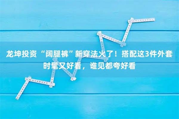 龙坤投资 “阔腿裤”新穿法火了！搭配这3件外套时髦又好看，谁见都夸好看