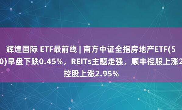 辉煌国际 ETF最前线 | 南方中证全指房地产ETF(512200)早盘下跌0.45%，REITs主题走强，顺丰控股上涨2.95%