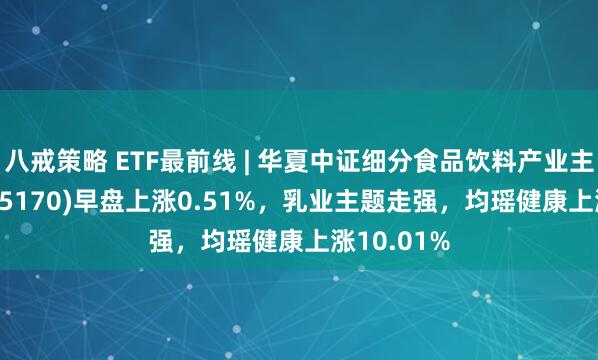八戒策略 ETF最前线 | 华夏中证细分食品饮料产业主题ETF(515170)早盘上涨0.51%，乳业主题走强，均瑶健康上涨10.01%