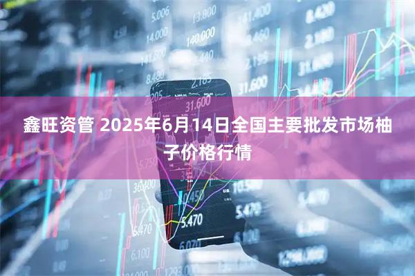 鑫旺资管 2025年6月14日全国主要批发市场柚子价格行情