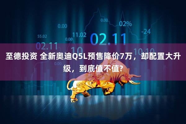 至德投资 全新奥迪Q5L预售降价7万，却配置大升级，到底值不值?