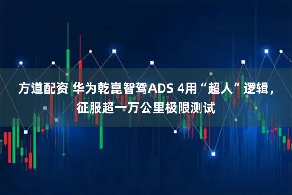方道配资 华为乾崑智驾ADS 4用“超人”逻辑，征服超一万公里极限测试
