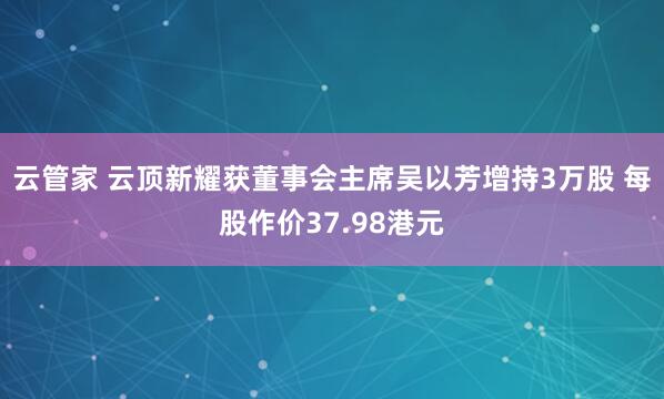 云管家 云顶新耀获董事会主席吴以芳增持3万股 每股作价37.98港元