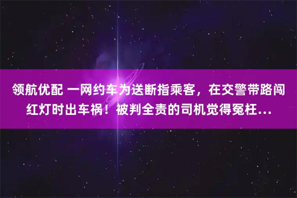 领航优配 一网约车为送断指乘客，在交警带路闯红灯时出车祸！被判全责的司机觉得冤枉…