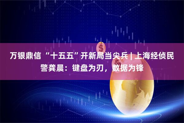 万银鼎信 “十五五”开新局当尖兵 | 上海经侦民警龚晨：键盘为刃，数据为锋