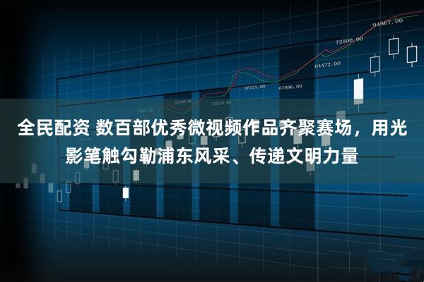 全民配资 数百部优秀微视频作品齐聚赛场，用光影笔触勾勒浦东风采、传递文明力量
