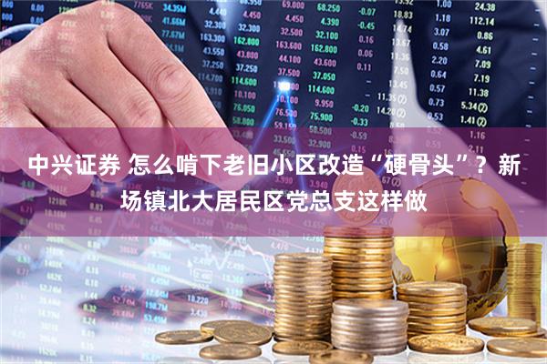 中兴证券 怎么啃下老旧小区改造“硬骨头”？新场镇北大居民区党总支这样做