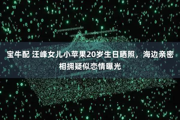 宝牛配 汪峰女儿小苹果20岁生日晒照，海边亲密相拥疑似恋情曝光