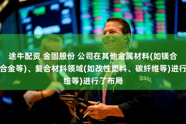 途牛配资 金固股份 公司在其他金属材料(如镁合金、铝合金等)、复合材料领域(如改性塑料、碳纤维等)进行了布局