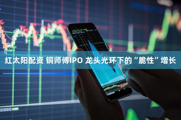 红太阳配资 铜师傅IPO 龙头光环下的“脆性”增长