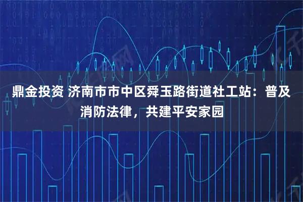 鼎金投资 济南市市中区舜玉路街道社工站：普及消防法律，共建平安家园