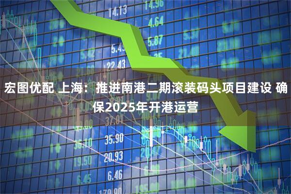 宏图优配 上海：推进南港二期滚装码头项目建设 确保2025年开港运营