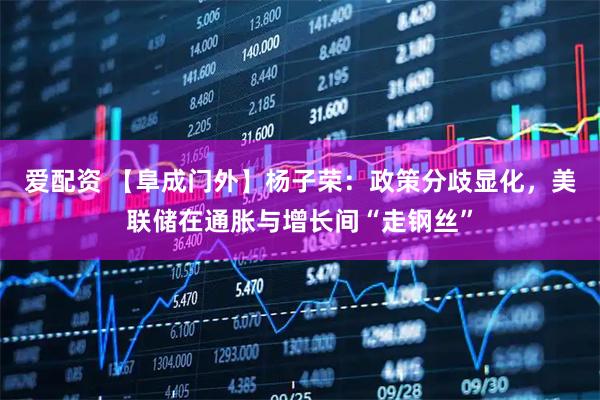 爱配资 【阜成门外】杨子荣：政策分歧显化，美联储在通胀与增长间“走钢丝”