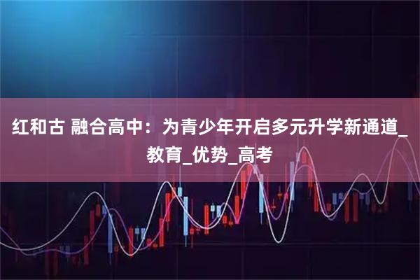 红和古 融合高中：为青少年开启多元升学新通道_教育_优势_高考
